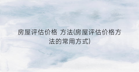 “房屋评估价格 方法(房屋评估价格方法的常用方式)
